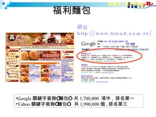 福利麵包 網址  http://www.bread.com.tw/ 產業別：烘焙產業 Google 關鍵字查詢”麵包”  共 1,700,000  項 中 ,  排名第一 Yahoo 關鍵字查詢”麵包”  共 1,990,000 個 , 排名第三 
