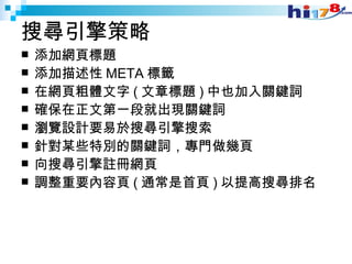 搜尋引擎策略 添加網頁標題 添加描述性 META 標籤 在網頁粗體文字 ( 文章標題 ) 中也加入關鍵詞 確保在正文第一段就出現關鍵詞 瀏覽設計要易於搜尋引擎搜索 針對某些特別的關鍵詞，專門做幾頁 向搜尋引擎註冊網頁 調整重要內容頁 ( 通常是首頁 ) 以提高搜尋排名 