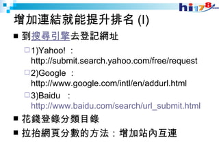 增加連結就能提升排名 (I)  到 搜尋引擎 去登記網址  1)Yahoo! ： http://submit.search.yahoo.com/free/request 2)Google ： http://www.google.com/intl/en/addurl.html 3)Baidu  ： http://www.baidu.com/search/url_submit.html 花錢登錄分類目錄 拉抬網頁分數的方法：增加站內互連  