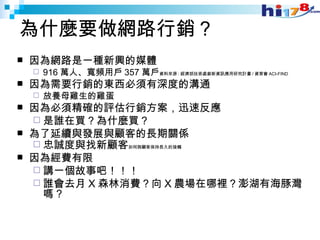 為什麼要做網路行銷？ 因為網路是一種新興的媒體 916 萬人、寬頻用戶 357 萬戶 資料來源 : 經濟部技術處創新資訊應用研究計畫 / 資策會 ACI-FIND   因為需要行銷的東西必須有深度的溝通 放養母雞生的雞蛋 因為必須精確的評估行銷方案，迅速反應 是誰在買？為什麼買？ 為了延續與發展與顧客的長期關係 忠誠度與找新顧客 如何與顧客保持長久的接觸 因為經費有限 講一個故事吧！！！ 誰會去月 X 森林消費？向 X 農場在哪裡？澎湖有海豚灣嗎 ? 