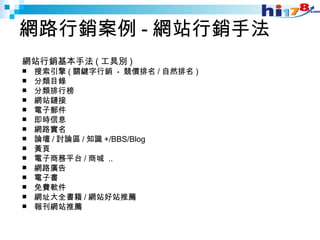 網路行銷案例 - 網站行銷手法 網站行銷基本手法 ( 工具別 ) 搜索引擎 ( 關鍵字行銷  -  競價排名 / 自然排名 ) 分類目錄 分類排行榜 網站鏈接 電子郵件 即時信息 網路實名 論壇 / 討論區 / 知識 +/BBS/Blog 黃頁 電子商務平台 / 商城  .. 網路廣告 電子書 免費軟件 網址大全書籍 / 網站好站推薦 報刊網站推薦  