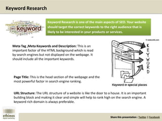 Share this presentation : Twitter | Facebook
Keyword Research
Meta Tag ,Meta Keywords and Description: This is an
important factor of the HTML background which is read
by search engines but not displayed on the webpage. It
should include all the important keywords.
Page Title: This is the head section of the webpage and the
most powerful factor in search engine ranking.
URL Structure: The URL structure of a website is like the door to a house. It is an important
building block and making it clear and simple will help to rank high on the search engine. A
keyword rich domain is always preferable.
Keyword Research is one of the main aspects of SEO. Your website
should target the correct keywords to the right audience that is
likely to be interested in your products or services.
 