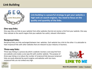 Share this presentation : Twitter | Facebook
Link Building
Link Building is a powerful strategy to get your website a
high rank on search engines. You need to focus on the
quality and quantity of the links.
One-way links:
One-way links are links to your website from other websites that do not receive a link from your website. One-way
links indicate to the search engine that your website has useful, relevant information.
Reciprocal links:
Reciprocal links are links exchanged between two websites. Each website has a link to the other. It is advisable to
have reciprocal links with other websites that are relevant to your industry or business.
Three-way links:
Three-way linking is a process by which a website receives a one-way link from
one website and creates a one-way link with another website. The purpose of
three-way linking is to reduce the number of reciprocal links because reciprocal
links are easily detected by search engines and websites with too many
reciprocal links are not ranked very high.
 
