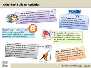 Share this presentation : Twitter | Facebook
Other Link Building Activities
Press releases: Press releases can
bring your targeted keywords on the
top positions of search engines and
are an easy way to promote and drive
traffic.
Blogs: A blog is a website or a part
of a website which should be
continuously updated with new content to
drive more traffic to the website.
 