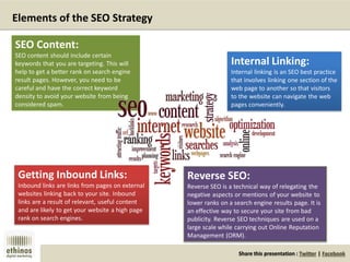 Share this presentation : Twitter | Facebook
Internal Linking:
Internal linking is an SEO best practice
that involves linking one section of the
web page to another so that visitors
to the website can navigate the web
pages conveniently.
Elements of the SEO Strategy
SEO Content:
SEO content should include certain
keywords that you are targeting. This will
help to get a better rank on search engine
result pages. However, you need to be
careful and have the correct keyword
density to avoid your website from being
considered spam.
Getting Inbound Links:
Inbound links are links from pages on external
websites linking back to your site. Inbound
links are a result of relevant, useful content
and are likely to get your website a high page
rank on search engines.
Reverse SEO:
Reverse SEO is a technical way of relegating the
negative aspects or mentions of your website to
lower ranks on a search engine results page. It is
an effective way to secure your site from bad
publicity. Reverse SEO techniques are used on a
large scale while carrying out Online Reputation
Management (ORM).
 