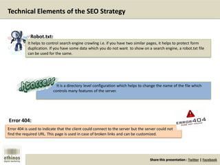 Share this presentation : Twitter | Facebook
Technical Elements of the SEO Strategy
It helps to control search engine crawling i.e. if you have two similar pages, it helps to protect form
duplication. If you have some data which you do not want to show on a search engine, a robot.txt file
can be used for the same.
Robot.txt:
It is a directory level configuration which helps to change the name of the file which
controls many features of the server.
Error 404 is used to indicate that the client could connect to the server but the server could not
find the required URL. This page is used in case of broken links and can be customized.
Error 404:
 