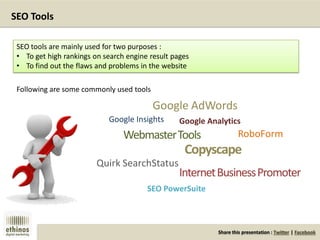 Share this presentation : Twitter | Facebook
SEO Tools
SEO tools are mainly used for two purposes :
• To get high rankings on search engine result pages
• To find out the flaws and problems in the website
Following are some commonly used tools
Google AdWords
Google Insights Google Analytics
WebmasterTools
SEO PowerSuite
Copyscape
InternetBusinessPromoter
Quirk SearchStatus
RoboForm
 
