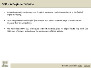 Share this presentation : Twitter | Facebook
SEO – A Beginner’s Guide
• Improving website performance on Google is a relevant, much discussed topic in the field of
digital marketing.
• Search Engine Optimization (SEO) techniques are used to index the pages of a website and
improve their crawling ability.
• We have created this SEO techniques and best practices guide for beginners; to help them use
SEO more effectively and enhance the performance of their website.
 