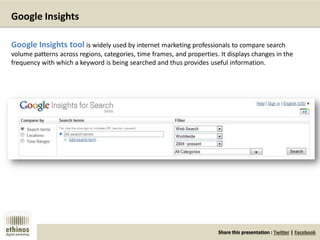 Share this presentation : Twitter | Facebook
Google Insights
Google Insights tool is widely used by internet marketing professionals to compare search
volume patterns across regions, categories, time frames, and properties. It displays changes in the
frequency with which a keyword is being searched and thus provides useful information.
 