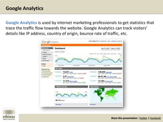 Share this presentation : Twitter | Facebook
Google Analytics
Google Analytics is used by internet marketing professionals to get statistics that
trace the traffic flow towards the website. Google Analytics can track visitors’
details like IP address, country of origin, bounce rate of traffic, etc.
 