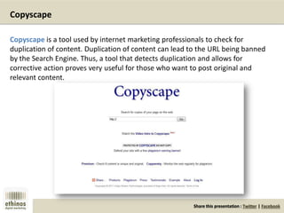 Share this presentation : Twitter | Facebook
Copyscape
Copyscape is a tool used by internet marketing professionals to check for
duplication of content. Duplication of content can lead to the URL being banned
by the Search Engine. Thus, a tool that detects duplication and allows for
corrective action proves very useful for those who want to post original and
relevant content.
 