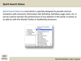 Share this presentation : Twitter | Facebook
Quirk Search Status
Quirk Search Status is a tool which is specially designed to provide internet
marketers with necessary information like DoFollow, NoFollow, page ranks, etc. It
can be used to monitor the performance of any website in the world. It comes as
an add-on with the Mozilla Firefox or SeaMonkey browsers.
 