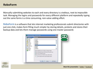 Share this presentation : Twitter | Facebook
RoboForm
Manually submitting websites to each and every directory is a tedious, next to impossible
task. Managing the logins and passwords for every different platform and repeatedly typing
out the same forms is a time consuming, non-value adding effort.
RoboForm is a software that lets internet marketing professionals submit directories with
just one click, makes form filling much simpler by storing details, protects and stores their
backup data and lets them manage passwords using one master password.
 