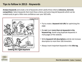 Share this presentation : Twitter | Facebook
Tips to follow in 2013 - Keywords
• Try to create a keyword rich URL for optimizing the
page.
• Do not insert more than six keywords in the
keyword tag. Avoid using duplicate keywords in
many pages of the website.
• Write keyword rich descriptions and do not increase
description to more than 160 characters.
• Always insert important keywords in the title tag.
Analyze keywords and create a list of keywords which satisfy three criteria (relevance, demand,
competition). Select keywords that meet these criteria and some long tail keywords which can be
ranked easily to gain a little more confidence over your SEO skills.
 