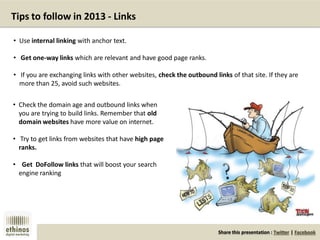 Share this presentation : Twitter | Facebook
Tips to follow in 2013 - Links
• Use internal linking with anchor text.
• Get one-way links which are relevant and have good page ranks.
• If you are exchanging links with other websites, check the outbound links of that site. If they are
more than 25, avoid such websites.
• Check the domain age and outbound links when
you are trying to build links. Remember that old
domain websites have more value on internet.
• Try to get links from websites that have high page
ranks.
• Get DoFollow links that will boost your search
engine ranking
 
