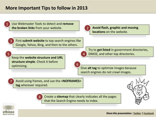 Share this presentation : Twitter | Facebook
More Important Tips to follow in 2013
Use Webmaster Tools to detect and remove
the broken links from your website. Avoid flash, graphic and moving
locations on the website.
First submit website to top search engines like
Google, Yahoo, Bing, and then to the others.
Try to get listed in government directories,
DMOZ, and other top directories.
Keep the website structure and URL
structure simple. Check it before
optimizing.
Avoid using frames, and use the <NOFRAMES>
tag wherever required.
Create a sitemap that clearly indicates all the pages
that the Search Engine needs to index.
Give alt tag to optimize images because
search engines do not crawl images.
1
2
3
4
5
6
7
8
 