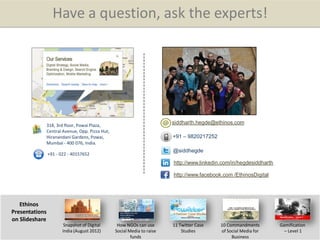 Share this presentation : Twitter | Facebook
Have a question, ask the experts!
siddharth.hegde@ethinos.com
+91 – 9820217252
http://www.linkedin.com/in/hegdesiddharth
@siddhegde
http://www.facebook.com /EthinosDigital
Ethinos
Presentations
on Slideshare
Snapshot of Digital
India (August 2012)
How NGOs can use
Social Media to raise
funds
11 Twitter Case
Studies
10 Commandments
of Social Media for
Business
Gamification
– Level 1
318, 3rd floor, Powai Plaza,
Central Avenue, Opp. Pizza Hut,
Hiranandani Gardens, Powai,
Mumbai - 400 076, India.
+91 - 022 - 40157652
 