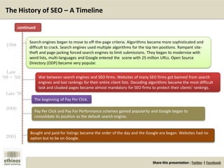 Share this presentation : Twitter | Facebook
The History of SEO – A Timeline
Search engines began to move to off-the-page criteria. Algorithms became more sophisticated and
difficult to crack. Search engines used multiple algorithms for the top ten positions. Rampant site-
theft and page-jacking forced search engines to limit submissions. They began to modernize with
word lists, multi-languages and Google entered the scene with 25 million URLs. Open Source
Directory (ODP) became very popular.
War between search engines and SEO firms. Websites of many SEO firms got banned from search
engines and lost rankings for their entire client lists. Decoding algorithms became the most difficult
task and cloaked pages became almost mandatory for SEO firms to protect their clients’ rankings.
The beginning of Pay Per Click.
Pay Per Click and Pay For Performance schemes gained popularity and Google began to
consolidate its position as the default search engine.
Bought and paid-for listings became the order of the day and the Google era began. Websites had no
option but to be on Google.
1998
Late
‘98 - ‘99
Late ‘99
2000
2001
continued
 