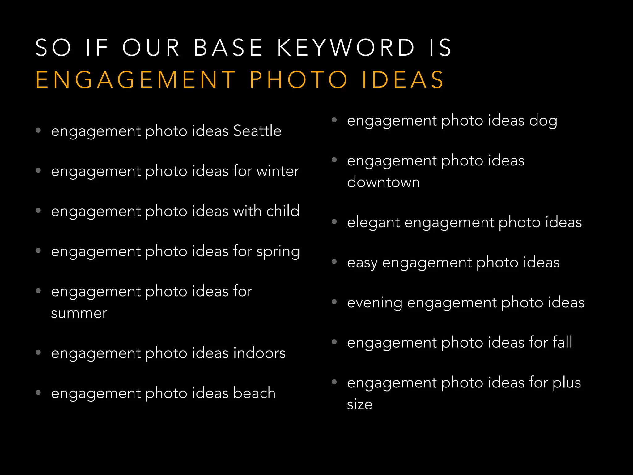 S O I F O U R B A S E K E Y W O R D I S
E N G A G E M E N T P H O T O I D E A S
• engagement photo ideas Seattle
• engagement photo ideas for winter
• engagement photo ideas with child
• engagement photo ideas for spring
• engagement photo ideas for
summer
• engagement photo ideas indoors
• engagement photo ideas beach
• engagement photo ideas dog
• engagement photo ideas
downtown
• elegant engagement photo ideas
• easy engagement photo ideas
• evening engagement photo ideas
• engagement photo ideas for fall
• engagement photo ideas for plus
size
 