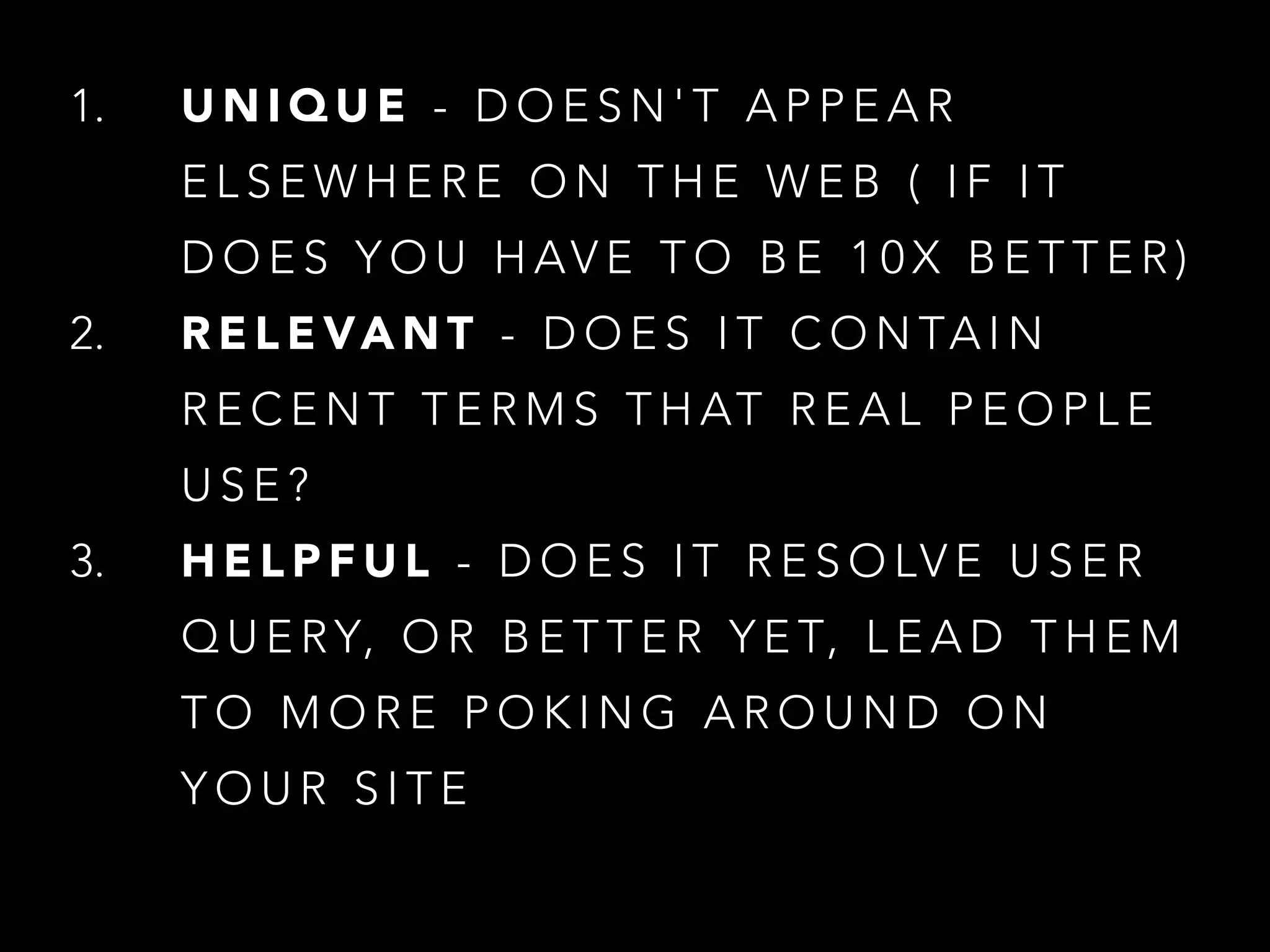 1. U N I Q U E - D O E S N ' T A P P E A R
E L S E W H E R E O N T H E W E B ( I F I T
D O E S Y O U H AV E T O B E 1 0 X B E T T E R )
2. R E L E VA N T - D O E S I T C O N TA I N
R E C E N T T E R M S T H AT R E A L P E O P L E
U S E ?
3. H E L P F U L - D O E S I T R E S O LV E U S E R
Q U E RY, O R B E T T E R Y E T, L E A D T H E M
T O M O R E P O K I N G A R O U N D O N
Y O U R S I T E
 