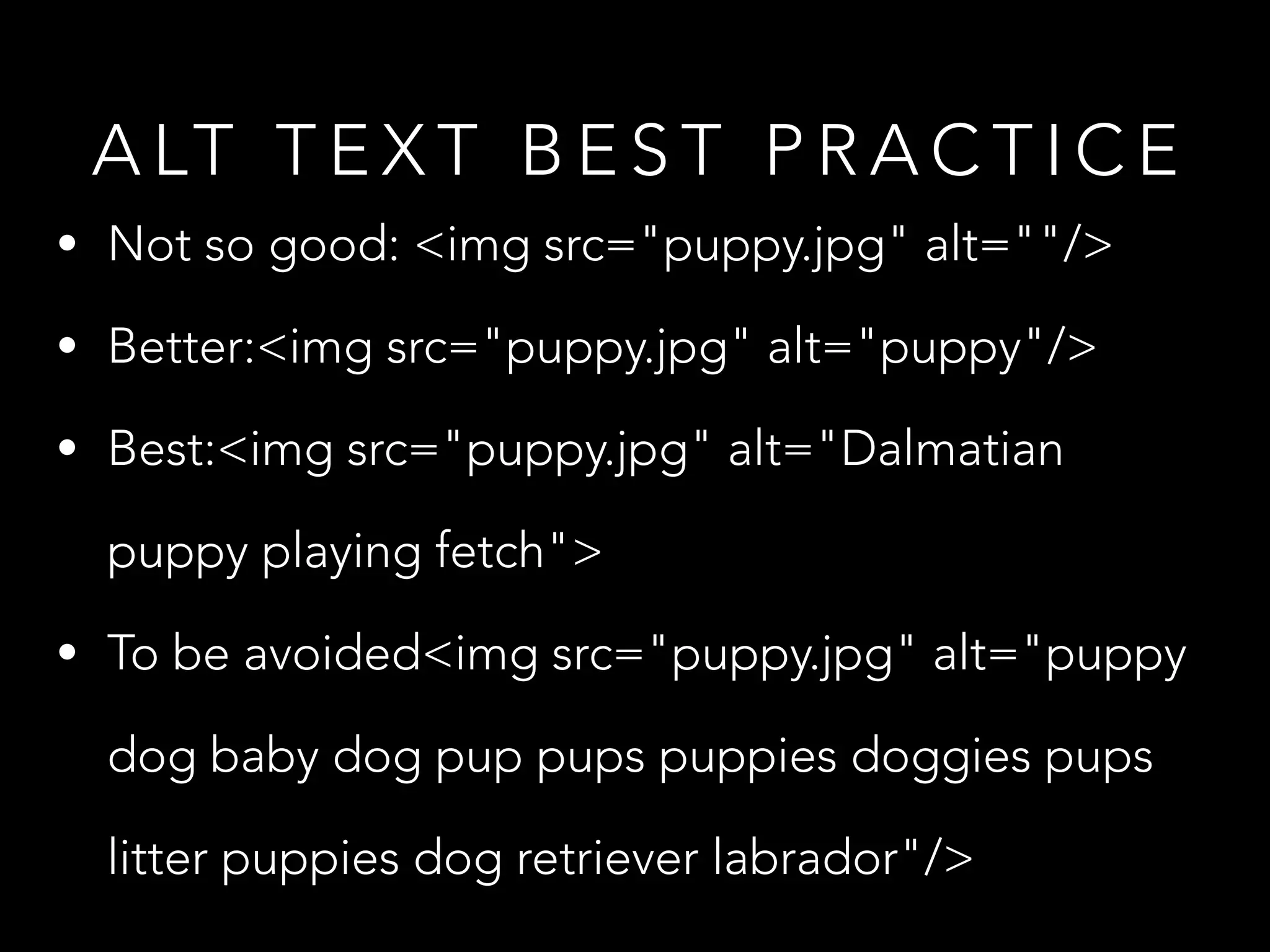 A LT T E X T B E S T P R A C T I C E
• Not so good: <img src="puppy.jpg" alt=""/>
• Better:<img src="puppy.jpg" alt="puppy"/>
• Best:<img src="puppy.jpg" alt="Dalmatian
puppy playing fetch">
• To be avoided<img src="puppy.jpg" alt="puppy
dog baby dog pup pups puppies doggies pups
litter puppies dog retriever labrador"/>
 