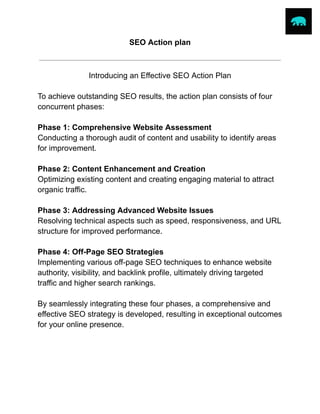 SEO Action plan
Introducing an Effective SEO Action Plan
To achieve outstanding SEO results, the action plan consists of four
concurrent phases:
Phase 1: Comprehensive Website Assessment
Conducting a thorough audit of content and usability to identify areas
for improvement.
Phase 2: Content Enhancement and Creation
Optimizing existing content and creating engaging material to attract
organic traffic.
Phase 3: Addressing Advanced Website Issues
Resolving technical aspects such as speed, responsiveness, and URL
structure for improved performance.
Phase 4: Off-Page SEO Strategies
Implementing various off-page SEO techniques to enhance website
authority, visibility, and backlink profile, ultimately driving targeted
traffic and higher search rankings.
By seamlessly integrating these four phases, a comprehensive and
effective SEO strategy is developed, resulting in exceptional outcomes
for your online presence.
sawalha.asem@gmail.com LinkedIn
 