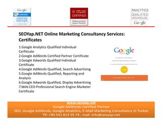 SEOYap.NET Online Marketing Consultancy Services:
Certificates
1.Google Analytics Qualified Individual
Cerfiticate
2.Google AdWords Certified Partner Certificate
3.Google Adwords Qualified Individual
Certificate
4.Google AdWords Qualified, Search Advertising
5.Google AdWords Qualified, Reporting and
Analysis
6.Google Adwords Qualified, Display Advertising
7.Web CEO Professional Search Engine Marketer
Certificate
 