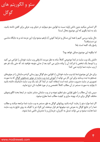 4
‫های‬ ‫الگوریتم‬ ‫و‬ ‫سئو‬
‫گوگل‬
www.modireweb.com
،‫باشید‬ ‫داشته‬ ‫گفتن‬ ‫برای‬ ‫حرفی‬ ‫وب‬ ‫دنیای‬ ‫در‬ ‫میتوانید‬ ‫سئو‬ ‫قوانین‬ ‫به‬ ‫نسبت‬ ‫اولیه‬ ‫دانش‬ ‫بدون‬ ‫میکنید‬ ‫احساس‬ ‫اگر‬
!‫است‬ ‫محال‬ ‫موضوع‬ ‫این‬ ‫که‬ ‫بگویم‬ ‫شما‬ ‫به‬ ‫باید‬
‫مناسبی‬ ‫جایگاه‬ ‫به‬ ‫و‬ ‫شد‬ ‫عرصه‬ ‫این‬ ‫وارد‬ ‫میشود‬ ‫بازهم‬ ‫آیا‬ ‫کنونی‬ ‫شرایط‬ ‫و‬ ‫مسائل‬ ‫این‬ ‫همه‬ ‫با‬ ‫کنیم‬ ‫بررسی‬ ‫بیایید‬ ‫حال‬
‫‌یافت؟‬‫ت‬‫دس‬ ‫نیز‬
!‫بله‬ :‫است‬ ‫کلمه‬ ‫یک‬ ‫پاسخ‬
‫بود؟‬ ‫خواهد‬ ‫ممکن‬ ‫موضوع‬ ‫این‬ ‫چگونه‬ ‫اما‬
‫کنید‬ ‫می‬ ‫طراحی‬ ‫را‬ ‫خودتان‬ ‫سایت‬ ‫وب‬ ‫وقتی‬ ‫اما‬ ،‫میرسد‬ ‫نظر‬ ‫به‬ ‫ساده‬ ً‫ال‬‫کام‬ ‫موضوعی‬ ‫ابتدا‬ ‫در‬ ‫سایت‬ ‫وب‬ ‫یک‬ ‫داشتن‬
‫هم‬ ‫نفر‬ ‫یک‬ ‫حتی‬ ‫که‬ ‫شد‬ ‫خواهید‬ ‫متوجه‬ ‫مدتی‬ ‫از‬ ‫بعد‬ ‫کنید‬ ‫می‬ ‫سازی‬ ‫پیاده‬ ‫را‬ ‫آن‬ ‫شرکت‬ ‫با‬ ‫شخص‬ ‫یک‬ ‫توسط‬ ‫یا‬ ‫و‬
!‫کند‬ ‫نمی‬ ‫بازدید‬ ‫شما‬ ‫سایت‬ ‫وب‬ ‫از‬
‫موتورهای‬ ‫در‬ ‫را‬ ‫سایتتان‬ ‫و‬ ‫کرده‬ ‫رسانی‬ ‫بروز‬ ‫گوگل‬ ‫سئو‬ ‫قوانین‬ ‫با‬ ‫را‬ ‫خودتان‬ ‫سایت‬ ‫وب‬ ‫باید‬ ‫شما‬ ‫موضوع‬ ‫این‬ ‫حل‬ ‫برای‬
‫صورت‬ ‫به‬ ‫که‬ ‫گوگل‬ ‫جستجوی‬ ‫موتور‬ ‫در‬ ‫سایت‬ ‫وب‬ ‫ثبت‬ ‫آموزش‬ ‫از‬ ‫توانید‬ ‫می‬ ‫کار‬ ‫این‬ ‫برای‬ ‫برسانید‬ ‫ثبت‬ ‫به‬ ‫جستجو‬
‫باشید‬ ‫داشته‬ ‫داینامیک‬ ‫سایت‬ ‫وب‬ ‫یک‬ ‫باید‬ ‫کار‬ ‫ابتدا‬ ‫در‬ .‫کنید‬ ‫استفاده‬ ‫است‬ ‫شده‬ ‫منتشر‬ ‫مدیروب‬ ‫سایت‬ ‫در‬ ‫تصویری‬
.‫نمایید‬ ‫درج‬ ‫تان‬ ‫فعالیت‬ ‫مورد‬ ‫در‬ ‫و‬ ‫تخصصی‬ ً‫ال‬‫کام‬ ‫مطالب‬ ‫آن‬ ‫در‬ ‫مستمر‬ ‫صورت‬ ‫به‬ ‫بتوانید‬ ‫تا‬
‫الگوریتمهای‬ ‫بحث‬ ‫اینجا‬ ‫در‬ .‫نمایید‬ ‫منتشر‬ ‫سایتتان‬ ‫وب‬ ‫در‬ ‫و‬ ‫نموده‬ ‫تنظیم‬ ‫سئو‬ ‫قوانین‬ ‫طبق‬ ‫را‬ ‫مطالب‬ ‫آن‬ ‫باید‬ ‫سپس‬
.‫میشود‬ ‫مطرح‬ ‫شما‬ ‫مطالب‬ ‫کیفیت‬ ‫و‬ ‫سازی‬ ‫بهینه‬ ‫درک‬ ‫برای‬ ‫گوگل‬ ‫مختلف‬
‫مطالب‬ ‫و‬ ‫میکنند‬ ‫مراجعه‬ ‫شما‬ ‫سایت‬ ‫وب‬ ‫به‬ ‫مستمر‬ ‫طور‬ ‫به‬ ‫گوگل‬ ‫روباتهای‬ ‫باشید‬ ‫کرده‬ ‫رعایت‬ ‫را‬ ‫سئو‬ ‫موارد‬ ‫شما‬ ‫اگر‬
‫سایت‬ ‫وب‬ ‫به‬ ‫نتایج‬ ‫روی‬ ‫به‬ ‫کلیک‬ ‫با‬ ‫نیز‬ ‫افراد‬ ‫این‬ ،‫میدهند‬ ‫قرار‬ ‫نفر‬ ‫میلیونها‬ ‫دید‬ ‫معرض‬ ‫به‬ ‫گوگل‬ ‫نتایج‬ ‫در‬ ‫را‬ ‫شما‬
.‫بشوند‬ ‫شما‬ ‫دائمی‬ ‫مشتریان‬ ‫با‬ ‫و‬ ‫خریداران‬ ،‫کاربران‬ ‫به‬ ‫تبدیل‬ ‫توانند‬ ‫می‬ ‫و‬ ‫میشود‬ ‫هدایت‬ ‫شما‬
 