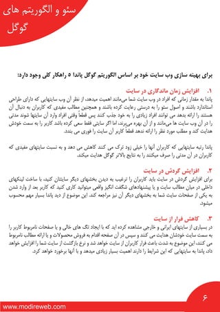 6
‫های‬ ‫الگوریتم‬ ‫و‬ ‫سئو‬
‫گوگل‬
www.modireweb.com
:‫دارد‬ ‫وجود‬ ‫کلی‬ ‫راهکار‬ 5 ‫پاندا‬ ‫گوگل‬ ‫الگوریتم‬ ‫اساس‬ ‫بر‬ ‫خود‬ ‫سایت‬ ‫وب‬ ‫سازی‬ ‫بهینه‬ ‫برای‬
‫سایت‬ ‫در‬ ‫ماندگاری‬ ‫زمان‬ ‫افزایش‬ 	.1
‫طراحی‬ ‫دارای‬ ‫که‬ ‫سایتهایی‬ ‫وب‬ ‫آن‬ ‫نظر‬ ‫از‬ ،‫میدهد‬ ‫اهمیت‬ ‫‌مانند‬‫ی‬‫م‬ ‫شما‬ ‫سایت‬ ‫وب‬ ‫در‬ ‫افراد‬ ‫که‬ ‫زمانی‬ ‫مقدار‬ ‫به‬ ‫پاندا‬
‫آن‬ ‫دنبال‬ ‫به‬ ‫کاربران‬ ‫که‬ ‫مفیدی‬ ‫مطالب‬ ‫همچنین‬ ‫و‬ ‫باشند‬ ‫کرده‬ ‫رعایت‬ ‫درستی‬ ‫به‬ ‫را‬ ‫سئو‬ ‫اصول‬ ‫و‬ ‫باشند‬ ‫استاندارد‬
‫مدتی‬ ‫شوند‬ ‫سایتها‬ ‫آن‬ ‫وارد‬ ‫افراد‬ ‫وقتی‬ ً‫ا‬‫قطع‬ ‫پس‬ ‫کنند‬ ‫جذب‬ ‫خود‬ ‫به‬ ‫را‬ ‫زیادی‬ ‫افراد‬ ‫توانند‬ ‫می‬ ‫بدهد‬ ‫ارائه‬ ‫را‬ ‫هستند‬
‫خودش‬ ‫سمت‬ ‫به‬ ‫را‬ ‫کاربر‬ ‫باشد‬ ‫کرده‬ ‫سعی‬ ‫فقط‬ ‫سایتی‬ ‫اگر‬ ‫اما‬ ،‫‌برند‬‫ی‬‫م‬ ‫بهره‬ ‫آن‬ ‫از‬ ‫و‬ ‫‌مانند‬‫ی‬‫م‬ ‫ها‬ ‫سایت‬ ‫وب‬ ‫آن‬ ‫در‬ ‫را‬
.‫بندد‬ ‫می‬ ‫فوری‬ ‫را‬ ‫سایت‬ ‫آن‬ ‫کاربر‬ ً‫ا‬‫قطع‬ ‫ندهد‬ ‫ارائه‬ ‫را‬ ‫نظر‬ ‫مورد‬ ‫مطلب‬ ‫و‬ ‫کند‬ ‫هدایت‬
‫که‬ ‫مفیدی‬ ‫سایتهای‬ ‫نسبت‬ ‫به‬ ‫و‬ ‫دهد‬ ‫می‬ ‫کاهش‬ ‫کنند‬ ‫می‬ ‫ترک‬ ‫زود‬ ‫خیلی‬ ‫را‬ ‫آنها‬ ‫کاربران‬ ‫که‬ ‫سایتهایی‬ ‫رتبه‬ ‫پاندا‬
.‫میکند‬ ‫هدایت‬ ‫گوگل‬ ‫باالتر‬ ‫نتایج‬ ‫به‬ ‫را‬ ‫میکنند‬ ‫صرف‬ ‫را‬ ‫مدتی‬ ‫آن‬ ‫در‬ ‫کاربران‬
‫سایت‬ ‫در‬ ‫گردش‬ ‫افزایش‬ 	.2
‫لینکهای‬ ‫ساخت‬ ‫با‬ ،‫کنید‬ ‫سایتتان‬ ‫دیگر‬ ‫بخشهای‬ ‫دیدن‬ ‫به‬ ‫ترغیب‬ ‫را‬ ‫کاربران‬ ‫باید‬ ‫سایت‬ ‫در‬ ‫گردش‬ ‫افزایش‬ ‫برای‬
‫شدن‬ ‫وارد‬ ‫از‬ ‫بعد‬ ‫کاربر‬ ‫که‬ ‫کنید‬ ‫کاری‬ ‫میتوانید‬ ‫واقعی‬ ‫انگیز‬ ‫شگفت‬ ‫پیشنهادهای‬ ‫یا‬ ‫و‬ ‫سایت‬ ‫مطالب‬ ‫میان‬ ‫در‬ ‫داخلی‬
‫محسوب‬ ‫مهم‬ ‫بسیار‬ ‫پاندا‬ ‫دید‬ ‫از‬ ‫موضوع‬ ‫این‬ .‫کند‬ ‫مراجعه‬ ‫نیز‬ ‫آن‬ ‫دیگر‬ ‫بخشهای‬ ‫به‬ ‫شما‬ ‫سایت‬ ‫صفحات‬ ‫از‬ ‫یکی‬ ‫به‬
.‫میشود‬
‫سایت‬ ‫از‬ ‫فرار‬ ‫کاهش‬ 	.3
‫را‬ ‫کاربر‬ ‫نامربوط‬ ‫صفحات‬ ‫یا‬ ‫و‬ ‫خالی‬ ‫های‬ ‫تگ‬ ‫ایجاد‬ ‫با‬ ‫که‬ ‫اید‬ ‫کرده‬ ‫مشاهده‬ ‫خارجی‬ ‫و‬ ‫ایرانی‬ ‫سایتهای‬ ‫از‬ ‫بسیاری‬ ‫در‬
‫نامربوط‬ ‫مطالب‬ ‫ارائه‬ ‫یا‬ ‫و‬ ‫محصوالت‬ ‫فروش‬ ‫به‬ ‫اقدام‬ ‫صفحه‬ ‫آن‬ ‫در‬ ‫سپس‬ ‫و‬ ‫کنند‬ ‫می‬ ‫هدایت‬ ‫خودشان‬ ‫سایت‬ ‫سمت‬ ‫به‬
‫خواهد‬ ‫افزایش‬ ‫را‬ ‫شما‬ ‫سایت‬ ‫از‬ ‫بازگشت‬ ‫نرخ‬ ‫و‬ ‫شد‬ ‫خواهد‬ ‫سایت‬ ‫از‬ ‫کاربران‬ ‫فرار‬ ‫باعث‬ ‫شدت‬ ‫به‬ ‫موضوع‬ ‫این‬ ،‫کنند‬ ‫می‬
.‫کرد‬ ‫خواهد‬ ‫برخورد‬ ‫آنها‬ ‫با‬ ‫و‬ ‫میدهد‬ ‫زیادی‬ ‫بسیار‬ ‫اهمیت‬ ‫دارند‬ ‫را‬ ‫شرایط‬ ‫این‬ ‫که‬ ‫سایتهایی‬ ‫به‬ ‫پاندا‬ ،‫داد‬
 