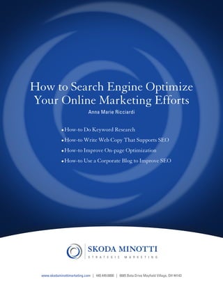 How to Search Engine Optimize
           Your Online Marketing Efforts
                                                 Anna Marie Ricciardi


                                •	How-to Do Keyword Research
                                •	How-to Write Web Copy That Supports SEO
                                •	How-to Improve On-page Optimization
                                •	How-to Use a Corporate Blog to Improve SEO




Share this e-book

                    www.skodaminottimarketing.com | 440.449.6800 | 6685 Beta Drive Mayfield Village, OH 44143
 