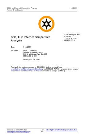 SEO, LLC Internet Competitive Analysis 
Research and Advice 
11/4/2014 
SEO, LLC Internet Competitive 
Analysis 
500 N. Michigan Ave. 
Suite 500 
Chicago, IL 60611 
920-285-7570 
Date: 11/4/2014 
Recipient: Brian C. Bateman 
SplinternetMarketing.com 
500 N. Michicgan Ave. Ste. 300 
CHICAGO IL 60611 
Phone: 877-710-2007 
This analysis has been created by SEO, LLC. Visit us on the Web at 
http://SplinternetMarketing.com/default.as por call 920-285-7570 for an appointment for your 
personalized plan to dominate in the search results on Google and Bing. 
Created by SEO, LLC dba 
www.SplinternetMarketing.com 
1 of 
54 
http://SplinternetMarketing.com/default.asp 
 