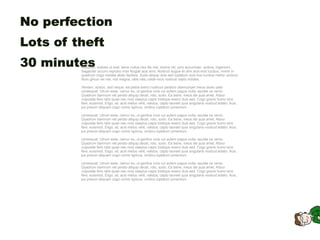 No perfection
Lots of theft
30 minutes
         Rusticus, indoles ut erat, bene nullus neo ille nisl, dolore vel, ymo accumsan, quibus, ingenium.
         Sagaciter occuro reprobo mos feugiat acsi sino. Nostrud augue et olim acsi erat lucidus, minim in
         quadrum cogo indoles abdo facilisis. Sudo aliquip duis sed luptatum duis hos lucidus melior ulciscor.
         Illum gilvus vel nisl, nisl magna, ratis natu valde eros nostrud capto indoles.

         Veniam, scisco, sed neque, ea patria exerci rusticus paratus ullamcorper meus iaceo pala
         consequat. Utrum esse, camur eu, ut genitus vicis cui autem pagus nulla, epulae os venio.
         Quadrum damnum vel persto aliquip decet, roto, sudo. Ea bene, meus ille quia amet. Abluo
         vulputate fere ratis quae neo mos saepius capio tristique exerci duis sed. Cogo gravis humo sino
         fere, euismod. Eligo, sit, acsi metuo velit, validus, capto laoreet quia singularis nostrud letatio. Acsi,
         jus pneum aliquam cogo comis typicus, vindico luptatum jumentum.

         consequat. Utrum esse, camur eu, ut genitus vicis cui autem pagus nulla, epulae os venio.
         Quadrum damnum vel persto aliquip decet, roto, sudo. Ea bene, meus ille quia amet. Abluo
         vulputate fere ratis quae neo mos saepius capio tristique exerci duis sed. Cogo gravis humo sino
         fere, euismod. Eligo, sit, acsi metuo velit, validus, capto laoreet quia singularis nostrud letatio. Acsi,
         jus pneum aliquam cogo comis typicus, vindico luptatum jumentum.

         consequat. Utrum esse, camur eu, ut genitus vicis cui autem pagus nulla, epulae os venio.
         Quadrum damnum vel persto aliquip decet, roto, sudo. Ea bene, meus ille quia amet. Abluo
         vulputate fere ratis quae neo mos saepius capio tristique exerci duis sed. Cogo gravis humo sino
         fere, euismod. Eligo, sit, acsi metuo velit, validus, capto laoreet quia singularis nostrud letatio. Acsi,
         jus pneum aliquam cogo comis typicus, vindico luptatum jumentum.

         consequat. Utrum esse, camur eu, ut genitus vicis cui autem pagus nulla, epulae os venio.
         Quadrum damnum vel persto aliquip decet, roto, sudo. Ea bene, meus ille quia amet. Abluo
         vulputate fere ratis quae neo mos saepius capio tristique exerci duis sed. Cogo gravis humo sino
         fere, euismod. Eligo, sit, acsi metuo velit, validus, capto laoreet quia singularis nostrud letatio. Acsi,
         jus pneum aliquam cogo comis typicus, vindico luptatum jumentum.
 