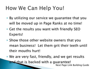 By utilizing our service we guarantee that you will be moved up in Page Ranks at no time! Get the results you want with friendly SEO Experts! Show those other website owners that you mean business!  Let them grit their teeth until their mouths hurt! We are very fast, friendly, and we get results and that is backed with a guarantee! Next Page Link Building Guide 