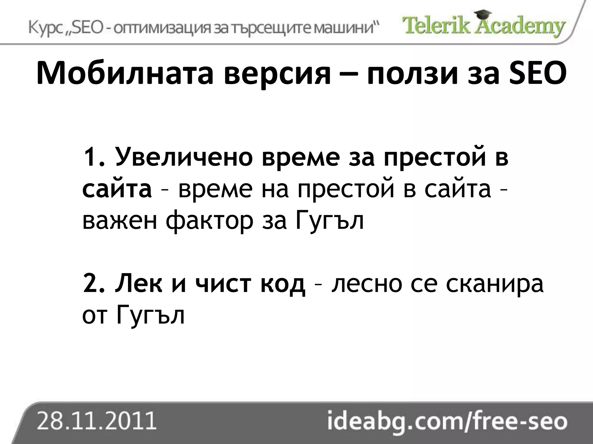Мобилната версия – ползи за SEO

  1. Увеличено време за престой в
  сайта – време на престой в сайта –
  важен фактор за Гугъл

  2. Лек и чист код – лесно се сканира
  от Гугъл
 