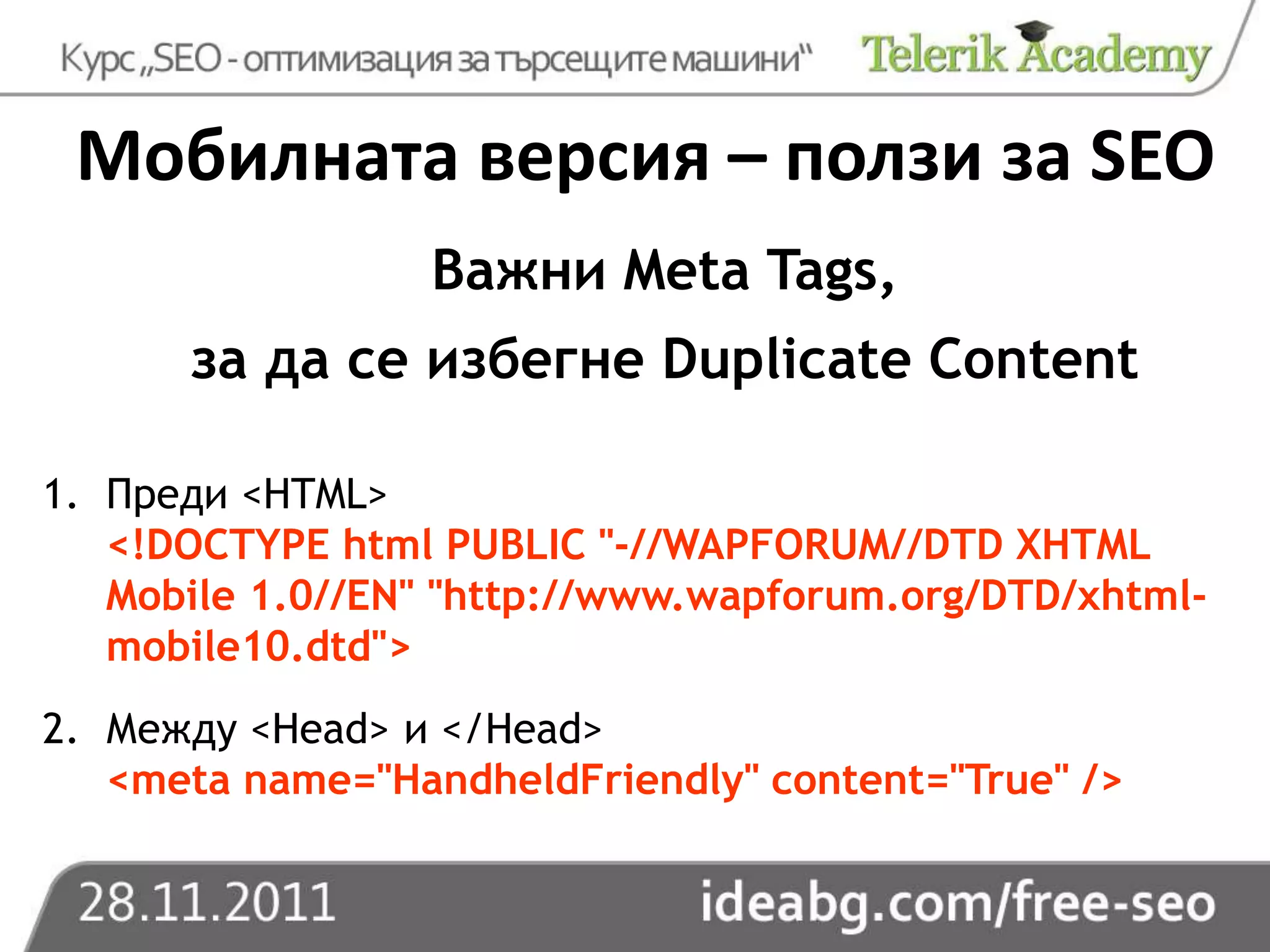 Мобилната версия – ползи за SEO
                  Важни Meta Tags,
      за да се избегне Duplicate Content

1. Преди <HTML>
   <!DOCTYPE html PUBLIC "-//WAPFORUM//DTD XHTML
   Mobile 1.0//EN" "http://www.wapforum.org/DTD/xhtml-
   mobile10.dtd">
2. Между <Head> и </Head>
   <meta name="HandheldFriendly" content="True" />
 