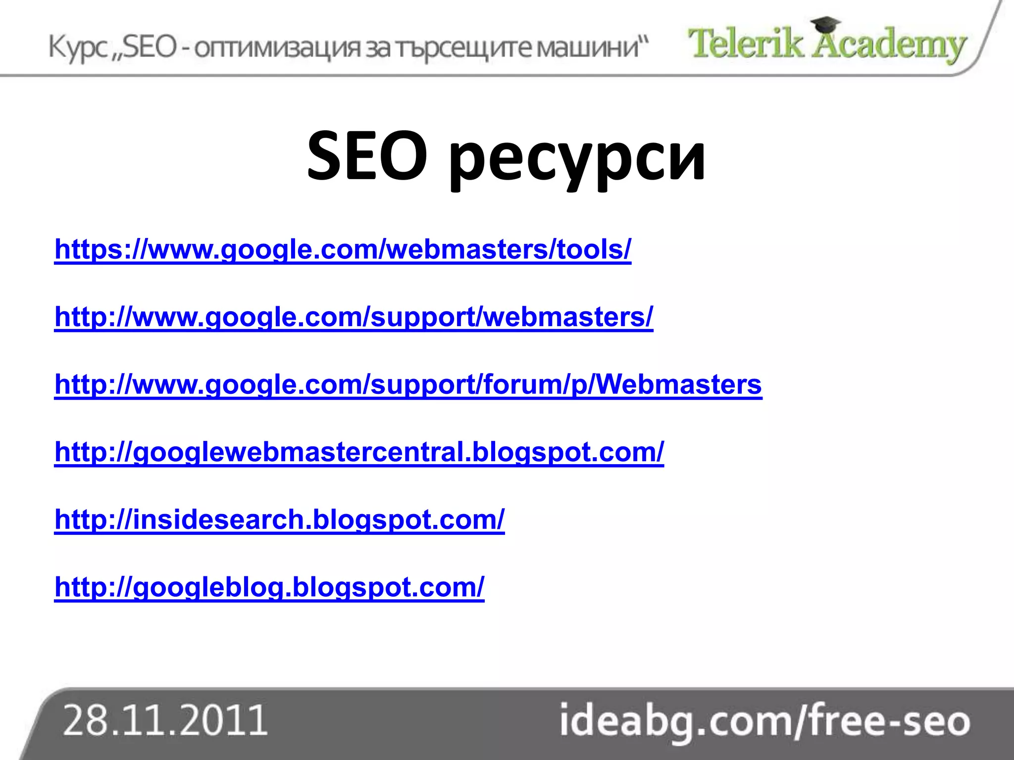 SEO ресурси
https://www.google.com/webmasters/tools/

http://www.google.com/support/webmasters/

http://www.google.com/support/forum/p/Webmasters

http://googlewebmastercentral.blogspot.com/

http://insidesearch.blogspot.com/

http://googleblog.blogspot.com/
 