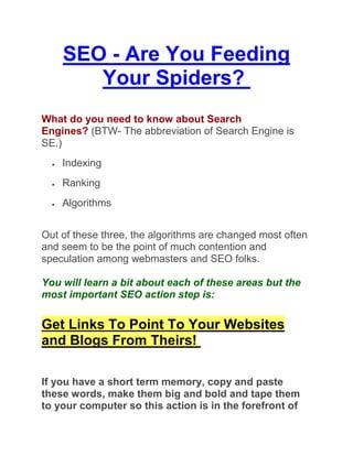 SEO - Are You Feeding
         Your Spiders?
What do you need to know about Search
Engines? (BTW- The abbreviation of Search Engine is
SE.)
     Indexing
     Ranking
     Algorithms


Out of these three, the algorithms are changed most often
and seem to be the point of much contention and
speculation among webmasters and SEO folks.

You will learn a bit about each of these areas but the
most important SEO action step is:


Get Links To Point To Your Websites
and Blogs From Theirs!

If you have a short term memory, copy and paste
these words, make them big and bold and tape them
to your computer so this action is in the forefront of
 