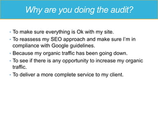 Why are you doing the audit?
•  To make sure everything is Ok with my site.
•  To reassess my SEO approach and make sure I’m in
compliance with Google guidelines.
•  Because my organic traffic has been going down.
•  To see if there is any opportunity to increase my organic
traffic.
•  To deliver a more complete service to my client.
 