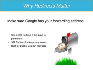 Why Redirects Matter
Make sure Google has your forwarding address
•  Use a 301 Redirect if the move is
permanent.
•  302 Redirect for temporary moves
•  Best for SEO to use 301 redirects
 