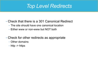 Top Level Redirects
•  Check that there is a 301 Canonical Redirect
•  The site should have one canonical location
•  Either www or non-www but NOT both
•  Check for other redirects as appropriate
•  Other domains
•  http -> https
 