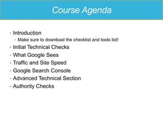Course Agenda
•  Introduction
•  Make sure to download the checklist and tools list!
•  Initial Technical Checks
•  What Google Sees
•  Traffic and Site Speed
•  Google Search Console
•  Advanced Technical Section
•  Authority Checks
 