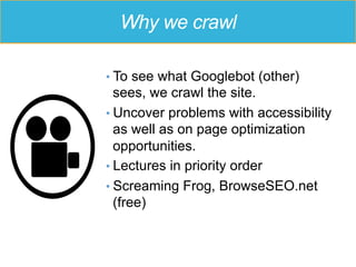 Why we crawl
• To see what Googlebot (other)
sees, we crawl the site.
• Uncover problems with accessibility
as well as on page optimization
opportunities.
• Lectures in priority order
• Screaming Frog, BrowseSEO.net
(free)
 