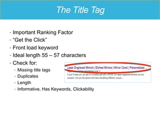 The Title Tag
•  Important Ranking Factor
•  “Get the Click”
•  Front load keyword
•  Ideal length 55 – 57 characters
•  Check for:
•  Missing title tags
•  Duplicates
•  Length
•  Informative, Has Keywords, Clickability
 
