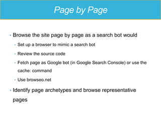 Page by Page
•  Browse the site page by page as a search bot would
•  Set up a browser to mimic a search bot
•  Review the source code
•  Fetch page as Google bot (in Google Search Console) or use the
cache: command
•  Use browseo.net
•  Identify page archetypes and browse representative
pages
 