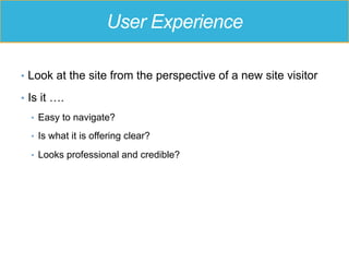 User Experience
•  Look at the site from the perspective of a new site visitor
•  Is it ….
•  Easy to navigate?
•  Is what it is offering clear?
•  Looks professional and credible?
 