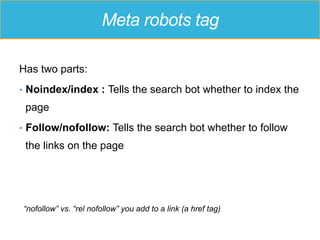 Meta robots tag
Has two parts:
•  Noindex/index : Tells the search bot whether to index the
page
•  Follow/nofollow: Tells the search bot whether to follow
the links on the page
“nofollow” vs. “rel nofollow” you add to a link (a href tag)
 