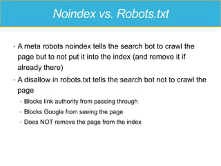 Noindex vs. Robots.txt
•  A meta robots noindex tells the search bot to crawl the
page but to not put it into the index (and remove it if
already there)
•  A disallow in robots.txt tells the search bot not to crawl the
page
•  Blocks link authority from passing through
•  Blocks Google from seeing the page
•  Does NOT remove the page from the index
 