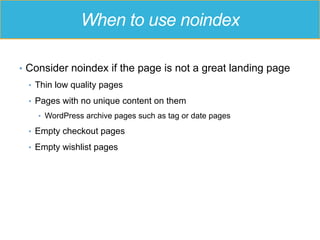 When to use noindex
•  Consider noindex if the page is not a great landing page
•  Thin low quality pages
•  Pages with no unique content on them
•  WordPress archive pages such as tag or date pages
•  Empty checkout pages
•  Empty wishlist pages
 
