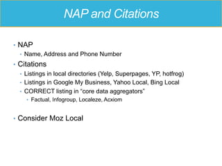 NAP and Citations
•  NAP
•  Name, Address and Phone Number
•  Citations
•  Listings in local directories (Yelp, Superpages, YP, hotfrog)
•  Listings in Google My Business, Yahoo Local, Bing Local
•  CORRECT listing in “core data aggregators”
•  Factual, Infogroup, Localeze, Acxiom
•  Consider Moz Local
 