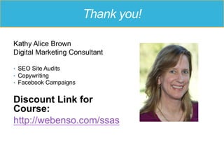 Thank you!
Kathy Alice Brown
Digital Marketing Consultant
•  SEO Site Audits
•  Copywriting
•  Facebook Campaigns
Discount Link for
Course:
http://webenso.com/ssas
 